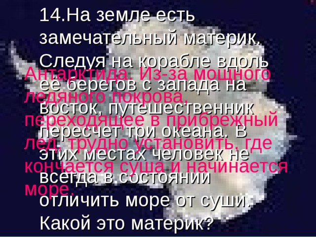 14.На земле есть замечательный материк. Следуя на корабле вдоль её берегов с запада на восток, путешественник пересчет три океана. В этих местах человек не всегда в состоянии отличить море от суши. Какой это материк? Антарктида. Из-за мощного ледяного покрова, переходящее в прибрежный лед, трудно установить, где кончается суша и начинается море. 