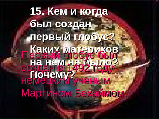 15. Кем и когда был создан первый глобус? Каких материков на нем не было? Почему? Первый глобус был создан в 1492 году немецким ученым Мартином Бехаймом. 