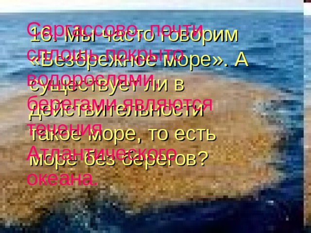 Саргассово, почти сплошь покрыто водорослями, берегами являются течения Атлантического океана. 16. Мы часто говорим «Безбрежное море». А существует ли в действительности такое море, то есть море без берегов? 