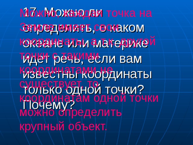 17. Можно ли определить, о каком океане или материке идет речь, если вам известны координаты только одной точки? Почему? Можно, каждая точка на Земле имеет свои координаты, а т.к. другой точки с такими координатами не существует, то координатам одной точки можно определить крупный объект. 