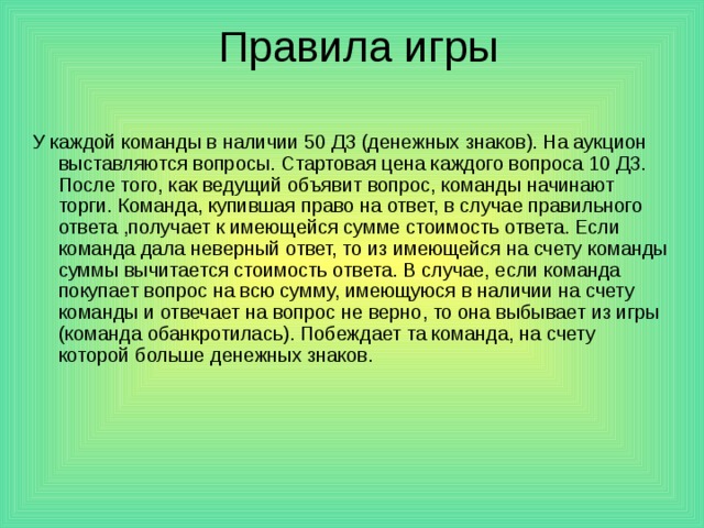 У каждой команды в наличии 50 ДЗ (денежных знаков). На аукцион выставляются вопросы. Стартовая цена каждого вопроса 10 ДЗ. После того, как ведущий объявит вопрос, команды начинают торги. Команда, купившая право на ответ, в случае правильного ответа ,получает к имеющейся сумме стоимость ответа. Если команда дала неверный ответ, то из имеющейся на счету команды суммы вычитается стоимость ответа. В случае, если команда покупает вопрос на всю сумму, имеющуюся в наличии на счету команды и отвечает на вопрос не верно, то она выбывает из игры (команда обанкротилась). Побеждает та команда, на счету которой больше денежных знаков. 