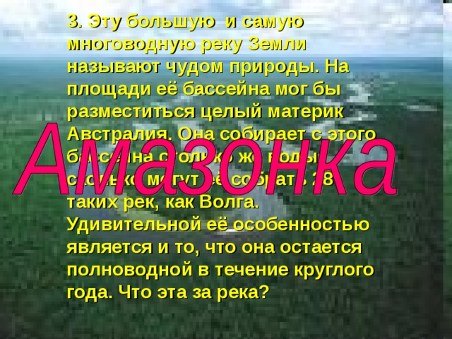 3. Эту большую и самую многоводную реку Земли называют чудом природы. На площади её бассейна мог бы разместиться целый материк Австралия. Она собирает с этого бассейна столько же воды, сколько могут её собрать 28 таких рек, как Волга. Удивительной её особенностью является и то, что она остается полноводной в течение круглого года. Что эта за река? 