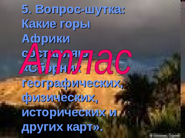 5 . Вопрос-шутка: Какие горы Африки составляют «Сборник географических, физических, исторических и других карт». 