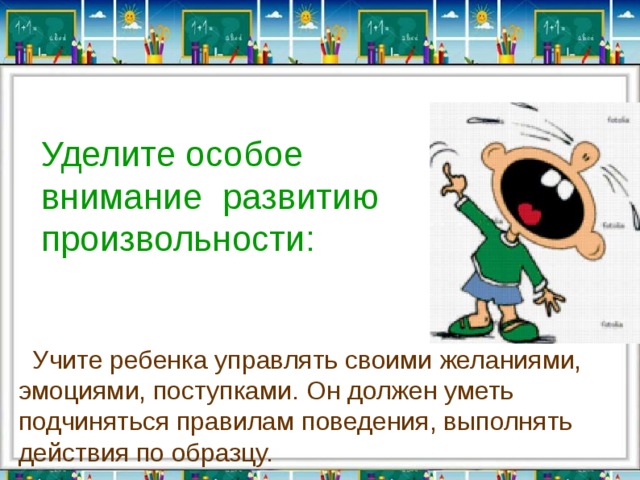 Уделите особое внимание  развитию произвольности:   Учите ребенка управлять своими желаниями, эмоциями, поступками. Он должен уметь подчиняться правилам поведения, выполнять действия по образцу. 
