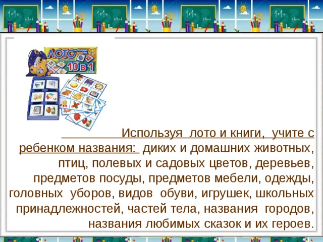  Используя  лото и книги,  учите с ребенком названия:  диких и домашних животных, птиц, полевых и садовых цветов, деревьев, предметов посуды, предметов мебели, одежды, головных  уборов, видов  обуви, игрушек, школьных принадлежностей, частей тела, названия  городов, названия любимых сказок и их героев. 