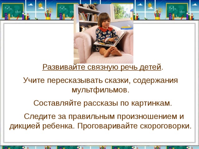  Развивайте связную речь детей . Учите пересказывать сказки, содержания мультфильмов.  Составляйте рассказы по картинкам.  Следите за правильным произношением и дикцией ребенка. Проговаривайте скороговорки. 