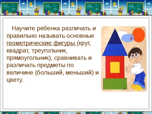   Научите ребенка различать и правильно называть основные геометрические фигуры (круг, квадрат, треугольник, прямоугольник), сравнивать и различать предметы по величине (больший, меньший) и цвету. 