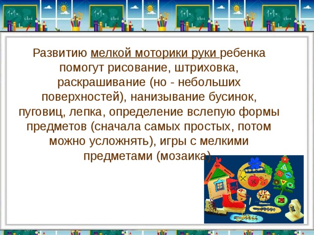 Развитию мелкой моторики руки ребенка помогут рисование, штриховка, раскрашивание (но - небольших поверхностей), нанизывание бусинок, пуговиц, лепка, определение вслепую формы предметов (сначала самых простых, потом можно усложнять), игры с мелкими предметами (мозаика ). 