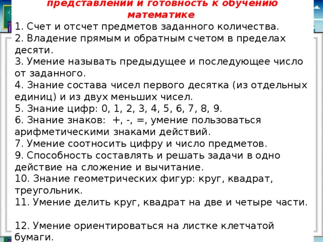 Развитие элементарных математических представлений и готовность к обучению математике 1. Счет и отсчет предметов заданного количества.  2. Владение прямым и обратным счетом в пределах десяти.  3. Умение называть предыдущее и последующее число от заданного.  4. Знание состава чисел первого десятка (из отдельных единиц) и из двух меньших чисел.  5. Знание цифр: 0, 1, 2, 3, 4, 5, 6, 7, 8, 9.  6. Знание знаков:  +, -, =, умение пользоваться арифметическими знаками действий.  7. Умение соотносить цифру и число предметов.  9. Способность составлять и решать задачи в одно действие на сложение и вычитание.  10. Знание геометрических фигур: круг, квадрат, треугольник.  11. Умение делить круг, квадрат на две и четыре части.  12. Умение ориентироваться на листке клетчатой бумаги. 