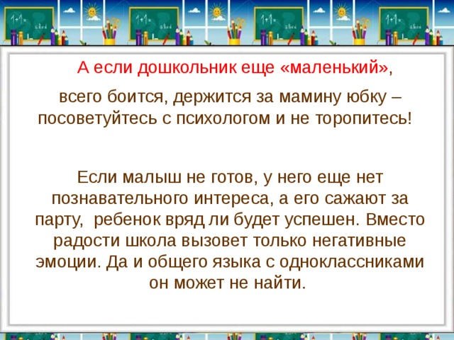  А если дошкольник еще «маленький» , всего боится, держится за мамину юбку – посоветуйтесь с психологом и не торопитесь!  Если малыш не готов, у него еще нет познавательного интереса, а его сажают за парту,  ребенок вряд ли будет успешен. Вместо радости школа вызовет только негативные эмоции. Да и общего языка с одноклассниками он может не найти.  