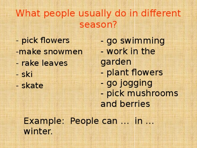 What people usually do in different season? - go swimming - work in the garden - pick flowers -make snowmen - plant flowers - go jogging - rake leaves - ski - pick mushrooms and berries - skate Example: People can … in … winter. 