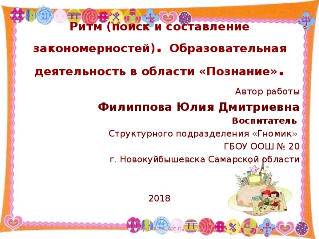 Ритм (поиск и составление закономерностей) . Образовательная деятельность в области «Познание» . Автор работы Филиппова Юлия Дмитриевна Воспитатель Структурного подразделения «Гномик» ГБОУ ООШ № 20 г. Новокуйбышевска Самарской области 2018 17.02.19 http://aida.ucoz.ru  