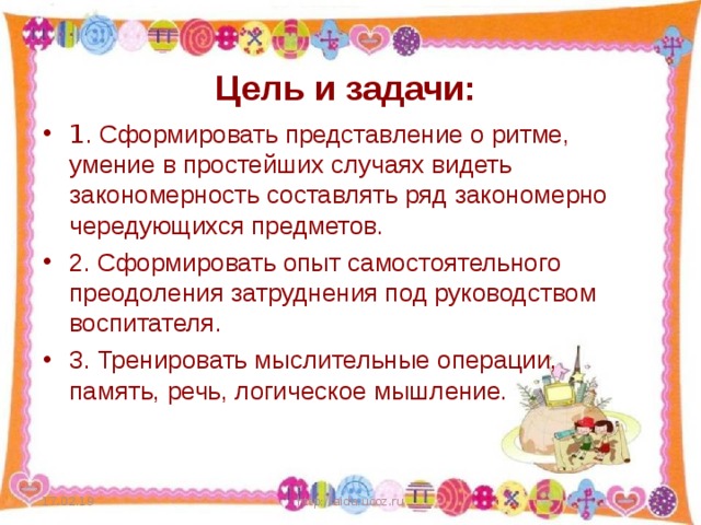 Цель и задачи: 1 . Сформировать представление о ритме, умение в простейших случаях видеть закономерность составлять ряд закономерно чередующихся предметов. 2. Сформировать опыт самостоятельного преодоления затруднения под руководством воспитателя. 3. Тренировать мыслительные операции, память, речь, логическое мышление.  17.02.19 http://aida.ucoz.ru  