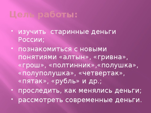 Цель работы: изучить старинные деньги России; познакомиться с новыми понятиями «алтын», «гривна», «грош», «полтинник»,«полушка», «полуполушка», «четвертак», «пятак», «рубль» и др.; проследить, как менялись деньги; рассмотреть современные деньги.   