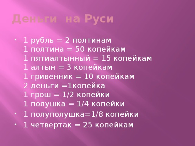 Деньги на Руси 1 рубль = 2 полтинам  1 полтина = 50 копейкам  1 пятиалтынный = 15 копейкам  1 алтын = 3 копейкам  1 гривенник = 10 копейкам  2 деньги =1копейка  1 грош = 1/2 копейки  1 полушка = 1/4 копейки 1 полуполушка=1/8 копейки 1 четвертак = 25 копейкам 