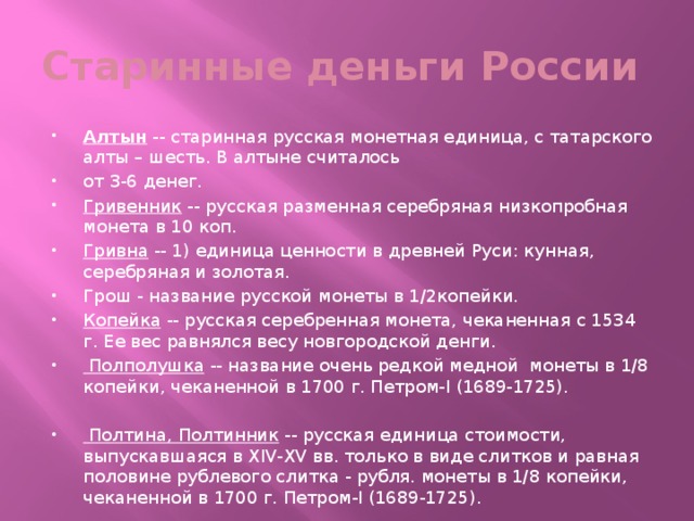 Старинные деньги России Алтын -- старинная русская монетная единица, с татарского алты – шесть. В алтыне считалось от 3-6 денег. Гривенник -- русская разменная серебряная низкопробная монета в 10 коп. Гривна -- 1) единица ценности в древней Руси: кунная, серебряная и золотая. Грош - название русской монеты в 1/2копейки. Копейка -- русская серебренная монета, чеканенная с 1534 г. Ее вес равнялся весу новгородской денги. Полполушка -- название очень редкой медной монеты в 1/8 копейки, чеканенной в 1700 г. Петром-I (1689-1725). Полтина, Полтинник -- русская единица стоимости, выпускавшаяся в XIV-XV вв. только в виде слитков и равная половине рублевого слитка - рубля. монеты в 1/8 копейки, чеканенной в 1700 г. Петром-I (1689-1725). 