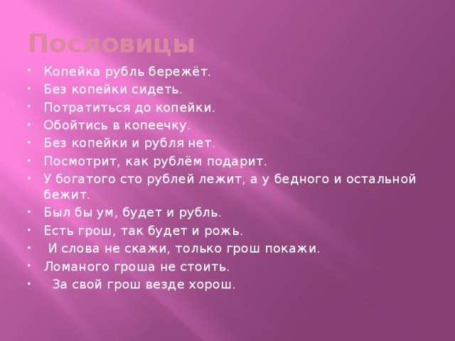 Пословицы Копейка рубль бережёт. Без копейки сидеть. Потратиться до копейки. Обойтись в копеечку. Без копейки и рубля нет. Посмотрит, как рублём подарит. У богатого сто рублей лежит, а у бедного и остальной бежит. Был бы ум, будет и рубль. Есть грош, так будет и рожь.  И слова не скажи, только грош покажи. Ломаного гроша не стоить.  За свой грош везде хорош. 