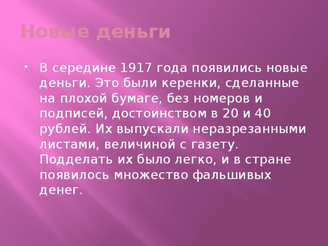 Новые деньги В середине 1917 года появились новые деньги. Это были керенки, сделанные на плохой бумаге, без номеров и подписей, достоинством в 20 и 40 рублей. Их выпускали неразрезанными листами, величиной с газету. Подделать их было легко, и в стране появилось множество фальшивых денег. 