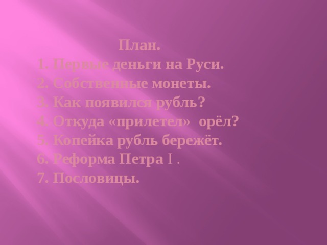    План.  1. Первые деньги на Руси.  2. Собственные монеты.  3. Как появился рубль?  4. Откуда «прилетел» орёл?  5. Копейка рубль бережёт.  6. Реформа Петра I .  7. Пословицы.   