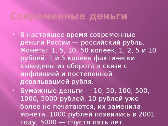 Современные деньги В настоящее время современные деньги России — российский рубль. Монеты: 1, 5, 10, 50 копеек, 1, 2, 5 и 10 рублей. 1 и 5 копеек фактически выведены из оборота в связи с инфляцией и постепенной девальвацией рубля. Бумажные деньги — 10, 50, 100, 500, 1000, 5000 рублей. 10 рублей уже более не печатаются, их заменила монета. 1000 рублей появились в 2001 году, 5000 — спустя пять лет. 