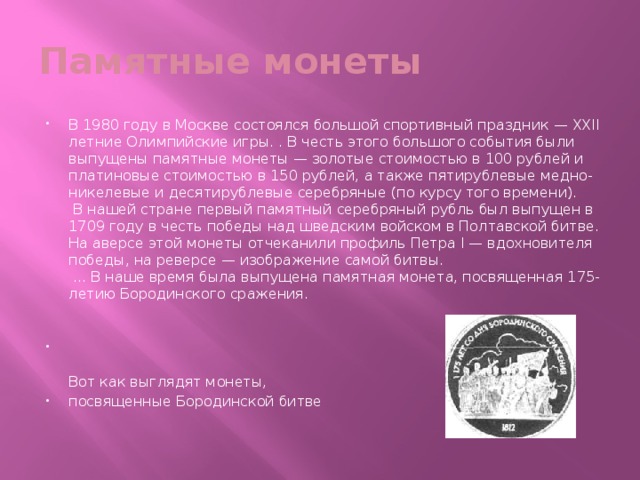 Памятные монеты В 1980 году в Москве состоялся большой спортивный праздник — XXII летние Олимпийские игры. . В честь этого большого события были выпущены памятные монеты — золотые стоимостью в 100 рублей и платиновые стоимостью в 150 рублей, а также пятирублевые медно-никелевые и десятирублевые серебряные (по курсу того времени).  В нашей стране первый памятный серебряный рубль был выпущен в 1709 году в честь победы над шведским войском в Полтавской битве. На аверсе этой монеты отчеканили профиль Петра I — вдохновителя победы, на реверсе — изображение самой битвы.  ... В наше время была выпущена памятная монета, посвященная 175-летию Бородинского сражения.      Вот как выглядят монеты, посвященные Бородинской битве   