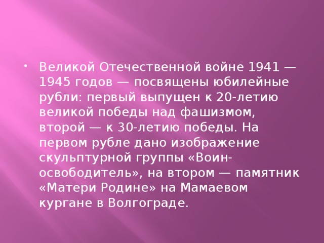 Великой Отечественной войне 1941 — 1945 годов — посвящены юбилейные рубли: первый выпущен к 20-летию великой победы над фашизмом, второй — к 30-летию победы. На первом рубле дано изображение скульптурной группы «Воин-освободитель», на втором — памятник «Матери Родине» на Мамаевом кургане в Волгограде.   