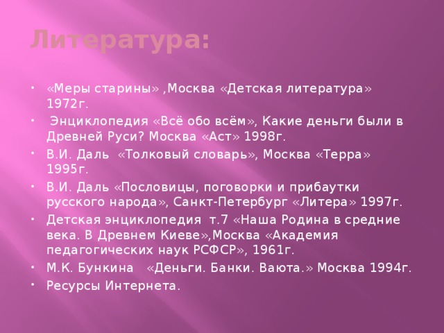 Литература: «Меры старины» ,Москва «Детская литература» 1972г.  Энциклопедия «Всё обо всём», Какие деньги были в Древней Руси? Москва «Аст» 1998г. В.И. Даль «Толковый словарь», Москва «Терра» 1995г. В.И. Даль «Пословицы, поговорки и прибаутки русского народа», Санкт-Петербург «Литера» 1997г. Детская энциклопедия т.7 «Наша Родина в средние века. В Древнем Киеве»,Москва «Академия педагогических наук РСФСР», 1961г. М.К. Бункина «Деньги. Банки. Ваюта.» Москва 1994г. Ресурсы Интернета. 