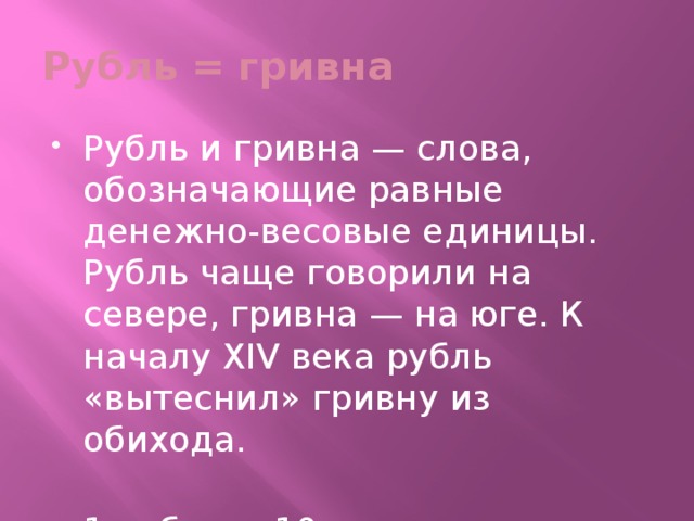 Рубль = гривна Рубль и гривна — слова, обозначающие равные денежно-весовые единицы. Рубль чаще говорили на севере, гривна — на юге. К началу XIV века рубль «вытеснил» гривну из обихода.   1 рубль = 10 гривенникам; 1 гривенник = 10 копейкам .  