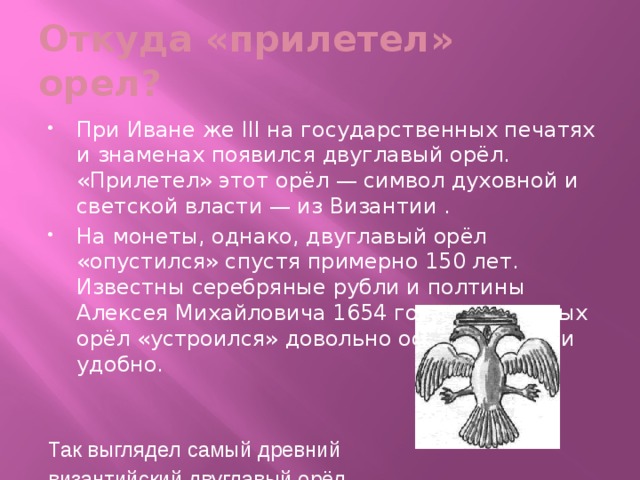 Откуда «прилетел» орел? При Иване же III на государственных печатях и знаменах появился двуглавый орёл. «Прилетел» этот орёл — символ духовной и светской власти — из Византии . На монеты, однако, двуглавый орёл «опустился» спустя примерно 150 лет. Известны серебряные рубли и полтины Алексея Михайловича 1654 года, на которых орёл «устроился» довольно основательно и удобно.   Так выглядел самый древний византийский двуглавый орёл. 