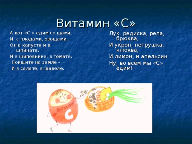 Витамин «С» А вот «С « едим со щами, И с плодами, овощами, Он в капусте и в шпинате, И в шиповнике, в томате,  Поищите на земле –  И в салате, в щавеле. Лук, редиска, репа, брюква, И укроп, петрушка, клюква, И лимон, и апельсин Ну, во всём мы «С» едим! 