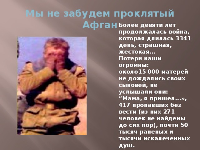 Мы не забудем проклятый Афган Более девяти лет продолжалась война, которая длилась 3341 день, страшная, жестокая... Потери наши огромны: около15 000 матерей не дождались своих сыновей, не услышали они: “Мама, я пришел...», 417 пропавших без вести (из них 271 человек не найдены до сих пор), почти 50 тысяч раненых и тысячи искалеченных душ.