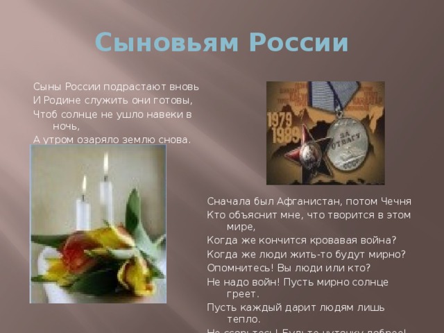 Сыновьям России Сыны России подрастают вновь И Родине служить они готовы, Чтоб солнце не ушло навеки в ночь, А утром озаряло землю снова. Сначала был Афганистан, потом Чечня Кто объяснит мне, что творится в этом мире, Когда же кончится кровавая война? Когда же люди жить-то будут мирно? Опомнитесь! Вы люди или кто? Не надо войн! Пусть мирно солнце греет. Пусть каждый дарит людям лишь тепло. Не ссорьтесь! Будьте чуточку добрее!