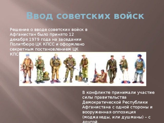 Ввод советских войск Решение о вводе советских войск в Афганистан было принято 12 декабря 1979 года на заседании Политбюро ЦК КПСС и оформлено секретным постановлением ЦК КПСС. В конфликте принимали участие силы правительства Демократической Республики Афганистана с одной стороны и вооруженная оппозиция (моджахеды, или душманы) – с другой.