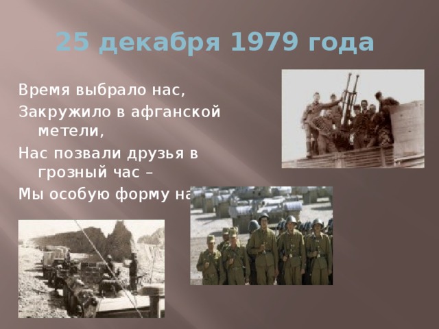 25 декабря 1979 года Время выбрало нас, Закружило в афганской метели, Нас позвали друзья в грозный час – Мы особую форму надели.