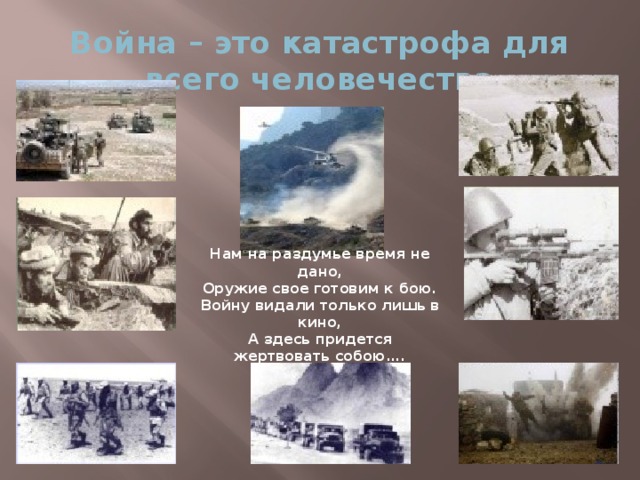 Война – это катастрофа для всего человечества Нам на раздумье время не дано, Оружие свое готовим к бою. Войну видали только лишь в кино, А здесь придется жертвовать собою….