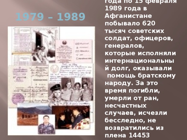 С 25 декабря 1979 года по 15 февраля 1989 года в Афганистане побывало 620 тысяч советских солдат, офицеров, генералов, которые исполняли интернациональный долг, оказывали помощь братскому народу. За это время погибли, умерли от ран, несчастных случаев, исчезли бесследно, не возвратились из плена 14453 человека, 35 тысяч получили ранение. 1979 – 1989