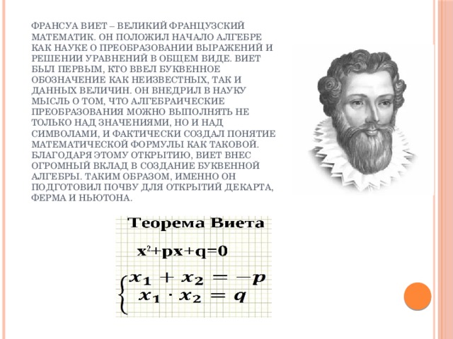 Франсуа Виет – великий французский математик. Он положил начало алгебре как науке о преобразовании выражений и решении уравнений в общем виде. Виет был первым, кто ввел буквенное обозначение как неизвестных, так и данных величин. Он внедрил в науку мысль о том, что алгебраические преобразования можно выполнять не только над значениями, но и над символами, и фактически создал понятие математической формулы как таковой. Благодаря этому открытию, Виет внес огромный вклад в создание буквенной алгебры. Таким образом, именно он подготовил почву для открытий Декарта, Ферма и Ньютона. 