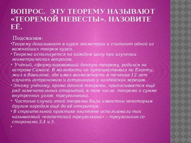 Вопрос. Эту теорему называют «Теоремой невесты». Назовите её.   Подсказки: Теорему доказывают в курсе геометрии и считают одной из важнейших теорем курса.   Теорема используется на каждом шагу при изучении геометрических вопросов.   Учёный, сформулировавший данную теорему, родился на острове Самосе. В молодости он путешествовал по Египту, жил в Вавилоне, где имел возможность в течение 12 лет изучать астрономию и астрологию у халдейских жрецов.   Этому учёному, кроме данной теоремы, приписывается ещё ряд замечательных открытий, в том числе теорема о сумме внутренних углов треугольника.   Частные случаи этой теоремы были известны некоторым другим народам ещё до её открытия.  В строительной практике египтяне использовали так называемый «египетский треугольник» – треугольник со сторонами 3,4 и 5.         