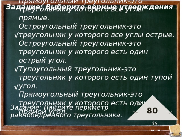 Задание: Выберите верные утверждения Прямоугольный треугольник-это треугольник у которого все углы прямые. Остроугольный треугольник-это треугольник у которого все углы острые. Остроугольный треугольник-это треугольник у которого есть один острый угол. Тупоугольный треугольник-это треугольник у которого есть один тупой угол. Прямоугольный треугольник-это треугольник у которого есть один прямой угол. √ √ √ Задание: Найдите периметр равнобедренного треугольника. 80 