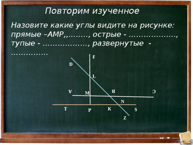 А В С Повторим изученное Назовите какие углы видите на рисунке: прямые –АМР,,…….., острые - ………………., тупые - ………………, развернутые - …………… F D L М N Т К S Р Z 