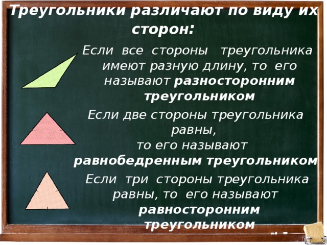 Треугольники различают по виду их сторон : Если все стороны треугольника имеют разную длину, то его называют разносторонним треугольником Если две стороны треугольника равны, то его называют равнобедренным треугольником Если три стороны треугольника равны, то его называют равносторонним треугольником 