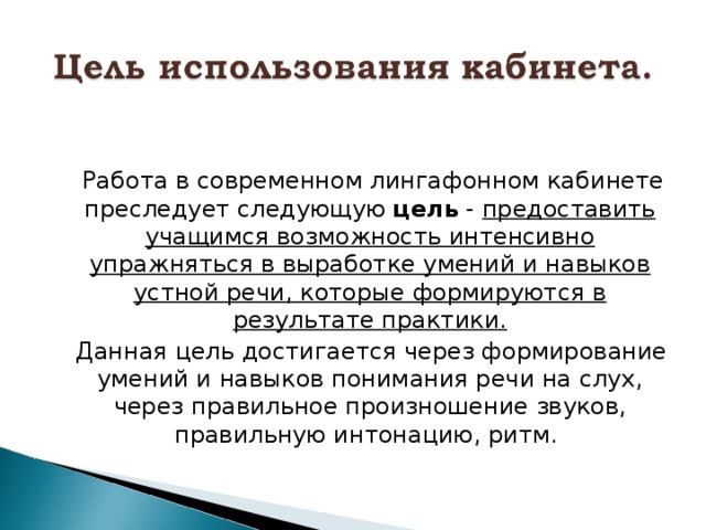  Работа в современном лингафонном кабинете преследует следующую цель - предоставить учащимся возможность интенсивно упражняться в выработке умений и навыков устной речи, которые формируются в результате практики.  Данная цель достигается через формирование умений и навыков понимания речи на слух, через правильное произношение звуков, правильную интонацию, ритм. 