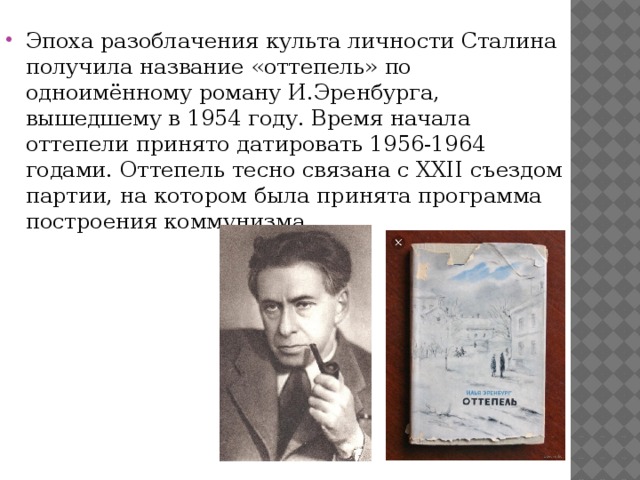 Эпоха разоблачения культа личности Сталина получила название «оттепель» по одноимённому роману И.Эренбурга, вышедшему в 1954 году. Время начала оттепели принято датировать 1956-1964 годами. Оттепель тесно связана с XXII съездом партии, на котором была принята программа построения коммунизма. 