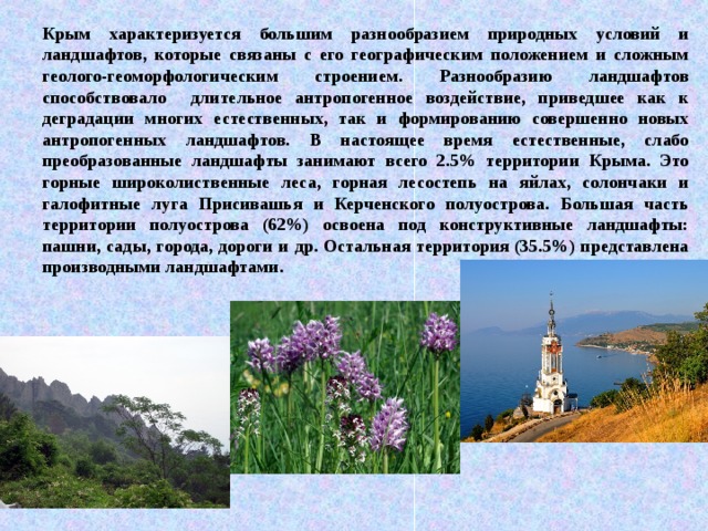 Крым характеризуется большим разнообразием природных условий и ландшафтов, которые связаны с его географическим положением и сложным геолого-геоморфологическим строением. Разнообразию ландшафтов способствовало длительное антропогенное воздействие, приведшее как к деградации многих естественных, так и формированию совершенно новых антропогенных ландшафтов. В настоящее время естественные, слабо преобразованные ландшафты занимают всего 2.5% территории Крыма. Это горные широколиственные леса, горная лесостепь на яйлах, солончаки и галофитные луга Присивашья и Керченского полуострова. Большая часть территории полуострова (62%) освоена под конструктивные ландшафты: пашни, сады, города, дороги и др. Остальная территория (35.5%) представлена производными ландшафтами. 
