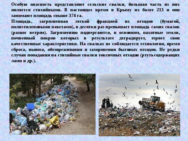 Особую опасность представляют сельские свалки, большая часть из них является стихийными. В настоящее время в Крыму их более 213 и они занимают площадь свыше 374 га. Площадь, загрязненная легкой фракцией их отходов (бумагой, полиэтиленовыми пакетами), в десятки раз превышает площадь самих свалок (разнос ветром). Загрязнению подвергаются, в основном, пахотные земли, почвенный покров которых в результате деградирует, теряет свои качественные характеристики. На свалках не соблюдается технология, время сброса, вывоза, обезвреживания и захоронения бытовых отходов. Не редки случаи попадания на стихийные свалки токсичных отходов (ртутьсодержащих ламп и др.). 