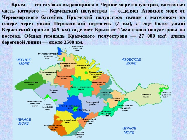 Крым — это глубоко выдающийся в Чёрное море полуостров, восточная часть которого — Керченский полуостров — отделяет Азовское море от Черноморского бассейна. Крымский полуостров связан с материком на севере через узкий Перекопский перешеек (7 км), а ещё более узкий Керченский пролив (4.5 км) отделяет Крым от Таманского полуострова на востоке. Общая площадь Крымского полуострова — 27 000 км², длина береговой линии — около 2500 км. 