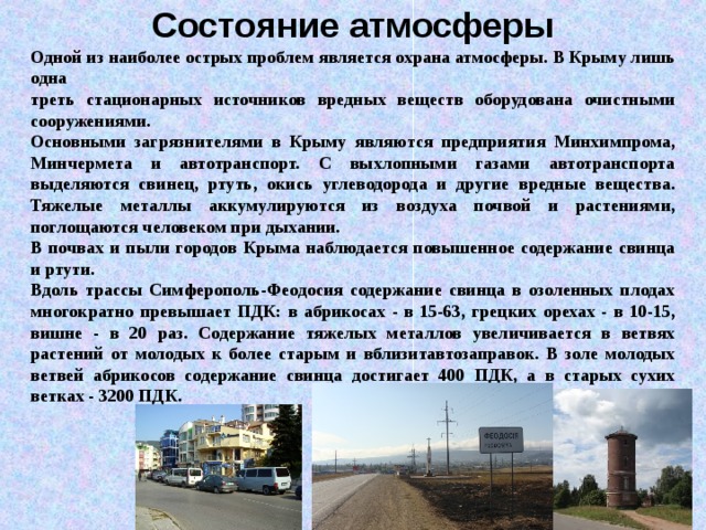 Состояние атмосферы Одной из наиболее острых проблем является охрана атмосферы. В Крыму лишь одна треть стационарных источников вредных веществ оборудована очистными сооружениями. Основными загрязнителями в Крыму являются предприятия Минхимпрома, Минчермета и автотранспорт. С выхлопными газами автотранспорта выделяются свинец, ртуть, окись углеводорода и другие вредные вещества. Тяжелые металлы аккумулируются из воздуха почвой и растениями, поглощаются человеком при дыхании. В почвах и пыли городов Крыма наблюдается повышенное содержание свинца и ртути. Вдоль трассы Симферополь-Феодосия содержание свинца в озоленных плодах многократно превышает ПДК: в абрикосах - в 15-63, грецких орехах - в 10-15, вишне - в 20 раз. Содержание тяжелых металлов увеличивается в ветвях растений от молодых к более старым и вблизитавтозаправок. В золе молодых ветвей абрикосов содержание свинца достигает 400 ПДК, а в старых сухих ветках - 3200 ПДК. 
