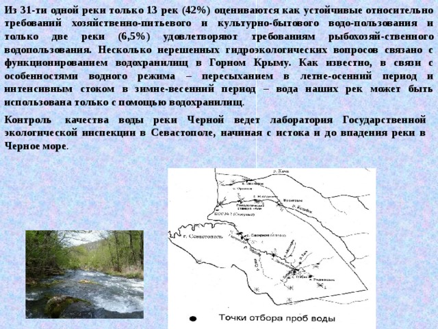 Из 31-ти одной реки только 13 рек (42%) оцениваются как устойчивые относительно требований хозяйственно-питьевого и культурно-бытового водо-пользования и только две реки (6,5%) удовлетворяют требованиям рыбохозяй-ственного водопользования. Несколько нерешенных гидроэкологических вопросов связано с функционированием водохранилищ в Горном Крыму. Как известно, в связи с особенностями водного режима – пересыханием в летне-осенний период и интенсивным стоком в зимне-весенний период – вода наших рек может быть использована только с помощью водохранилищ . Контроль  качества воды реки Черной ведет лаборатория Государственной экологической инспекции в Севастополе, начиная с истока и до впадения реки в Черное море . 