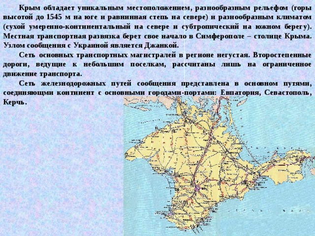Крым обладает уникальным местоположением, разнообразным рельефом (горы высотой до 1545 м на юге и равнинная степь на севере) и разнообразным климатом (сухой умеренно-континентальный на севере и субтропический на южном берегу). Местная транспортная развязка берет свое начало в Симферополе – столице Крыма. Узлом сообщения с Украиной является Джанкой. Сеть основных транспортных магистралей в регионе негустая. Второстепенные дороги, ведущие к небольшим поселкам, рассчитаны лишь на ограниченное движение транспорта. Сеть железнодорожных путей сообщения представлена в основном путями, соединяющми континент с основными городами-портами: Евпатория, Севастополь, Керчь. 