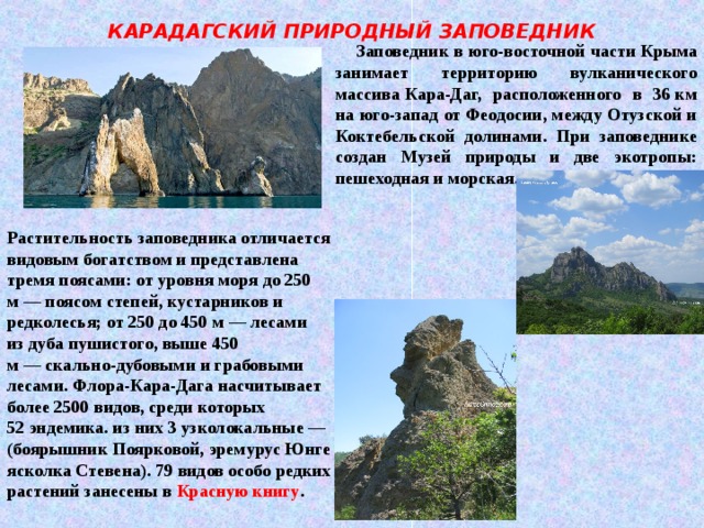 КАРАДАГСКИЙ ПРИРОДНЫЙ ЗАПОВЕДНИК  Заповедник в юго-восточной части   Крыма занимает территорию вулканического массива   Кара-Даг, расположенного в 36   км на юго-запад от   Феодосии, между Отузской и Коктебельской долинами. При заповеднике создан Музей природы и две экотропы: пешеходная и морская. Растительность заповедника отличается видовым богатством и представлена тремя поясами: от уровня моря до 250 м — поясом степей, кустарников и редколесья; от 250 до 450 м — лесами из дуба пушистого, выше 450 м — скально-дубовыми и грабовыми лесами. Флора-Кара-Дага насчитывает более 2500 видов, среди которых 52 эндемика. из них 3 узколокальные — (боярышник Поярковой, эремурус Юнге ясколка Стевена). 79 видов особо редких растений занесены в  Красную книгу . 